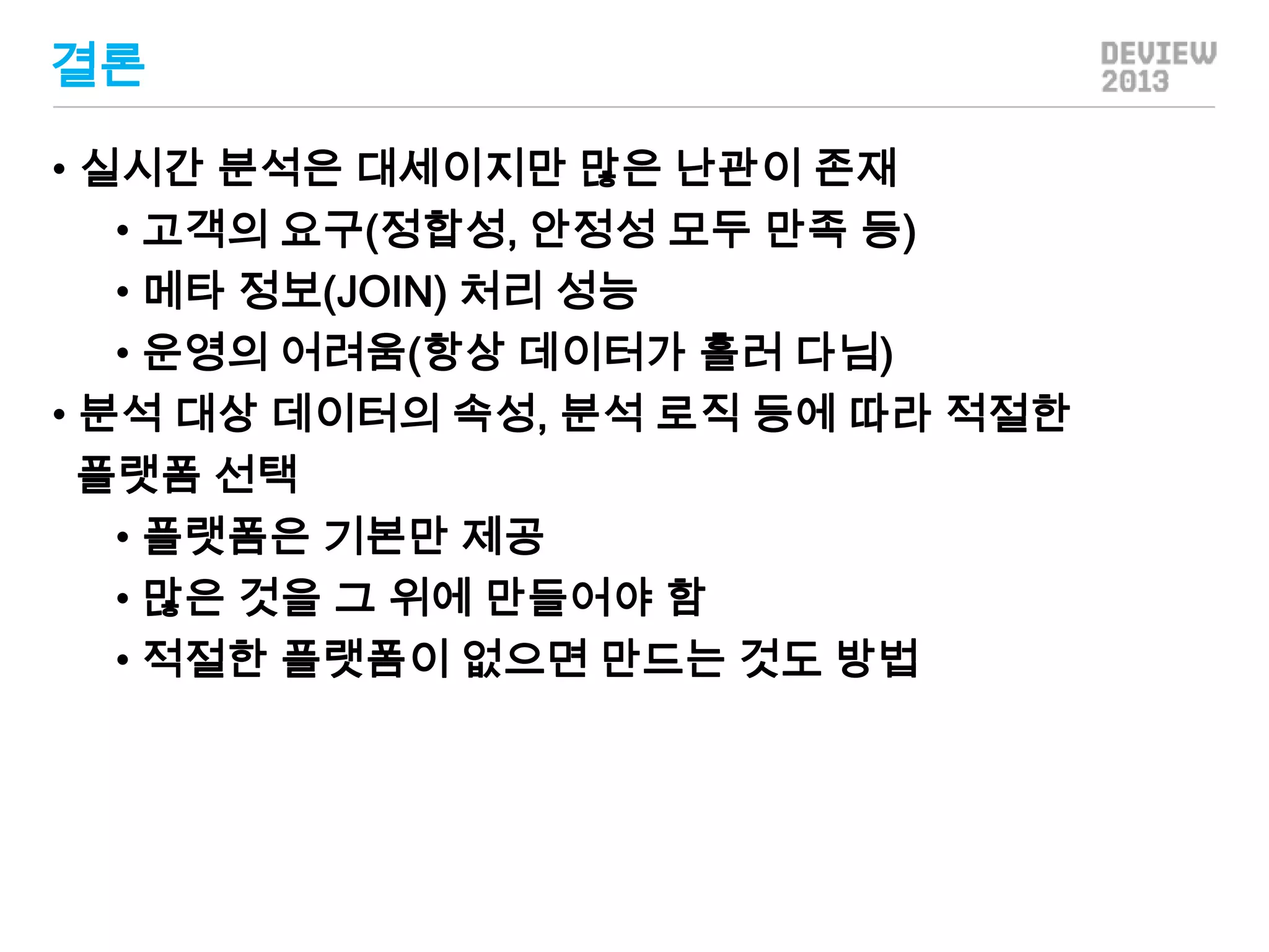 결론
• 실시간 분석은 대세이지만 많은 난관이 존재
• 고객의 요구(정합성, 안정성 모두 만족 등)
• 메타 정보(JOIN) 처리 성능
• 운영의 어려움(항상 데이터가 흘러 다님)
• 분석 대상 데이터의 속성, 분석 로직 등에 따라 적절한
플랫폼 선택
• 플랫폼은 기본만 제공
• 많은 것을 그 위에 만들어야 함
• 적절한 플랫폼이 없으면 만드는 것도 방법

 