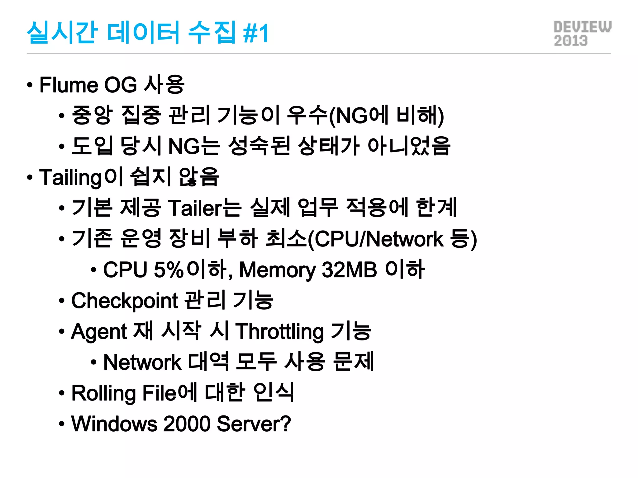 실시간 데이터 수집 #1
• Flume OG 사용
• 중앙 집중 관리 기능이 우수(NG에 비해)
• 도입 당시 NG는 성숙된 상태가 아니었음
• Tailing이 쉽지 않음
• 기본 제공 Tailer는 실제 업무 적용에 한계
• 기존 운영 장비 부하 최소(CPU/Network 등)
• CPU 5%이하, Memory 32MB 이하
• Checkpoint 관리 기능
• Agent 재 시작 시 Throttling 기능
• Network 대역 모두 사용 문제
• Rolling File에 대한 인식
• Windows 2000 Server?

 