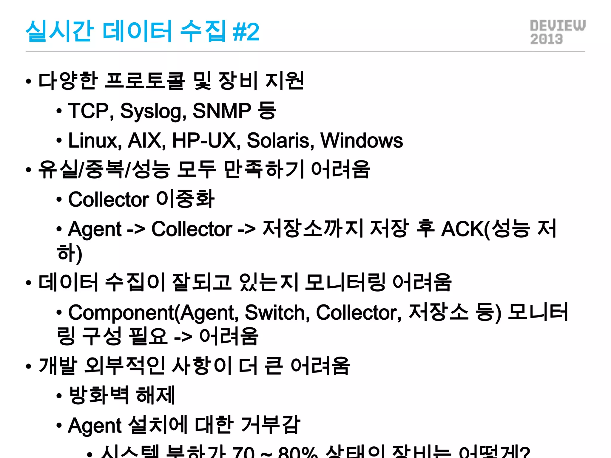 실시간 데이터 수집 #2
• 다양한 프로토콜 및 장비 지원
• TCP, Syslog, SNMP 등
• Linux, AIX, HP-UX, Solaris, Windows
• 유실/중복/성능 모두 만족하기 어려움
• Collector 이중화
• Agent -> Collector -> 저장소까지 저장 후 ACK(성능 저
하)
• 데이터 수집이 잘되고 있는지 모니터링 어려움
• Component(Agent, Switch, Collector, 저장소 등) 모니터
링 구성 필요 -> 어려움
• 개발 외부적인 사항이 더 큰 어려움
• 방화벽 해제
• Agent 설치에 대한 거부감

 