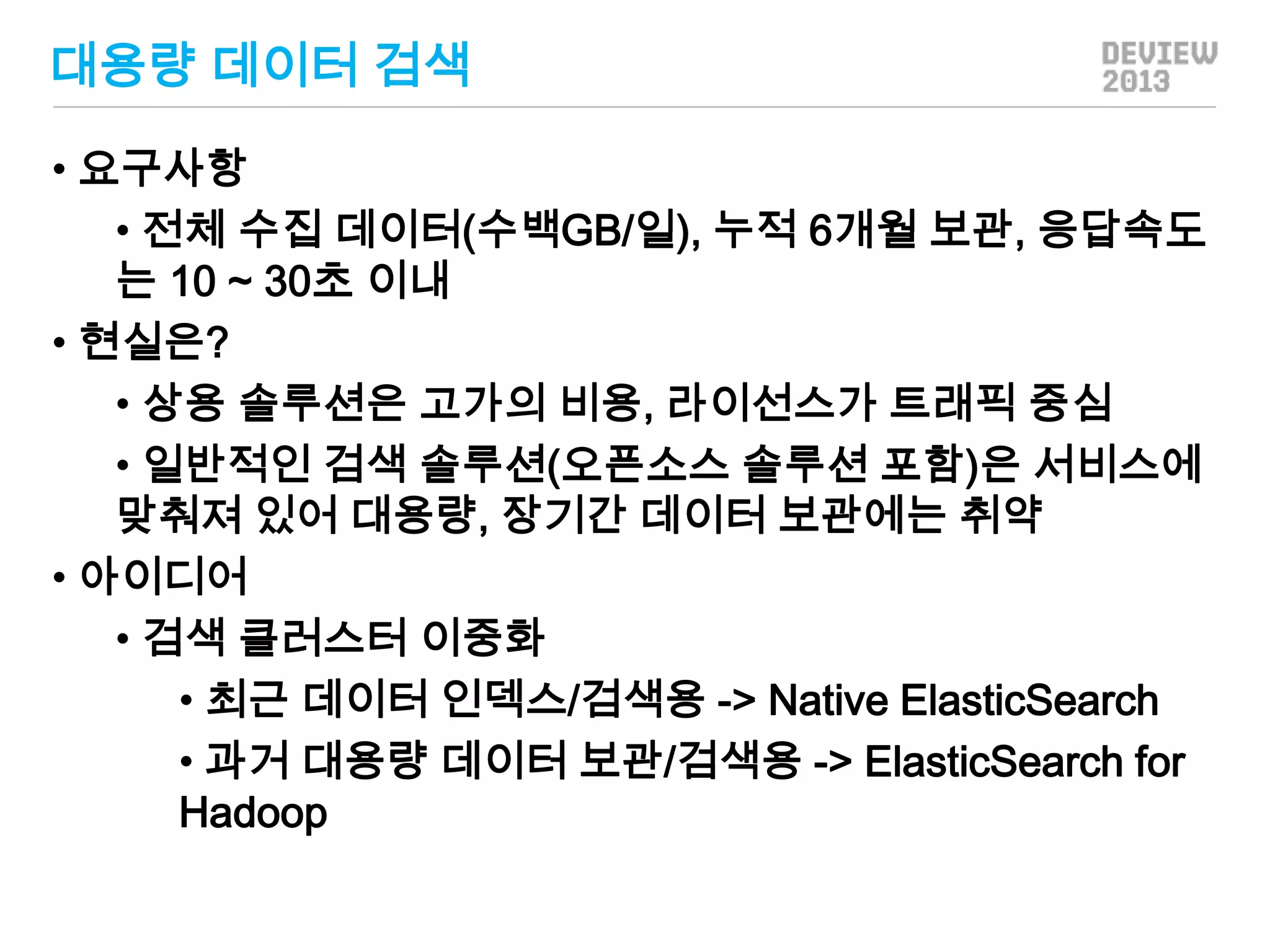 대용량 데이터 검색
• 요구사항
• 전체 수집 데이터(수백GB/일), 누적 6개월 보관, 응답속도
는 10 ~ 30초 이내
• 현실은?
• 상용 솔루션은 고가의 비용, 라이선스가 트래픽 중심
• 일반적인 검색 솔루션(오픈소스 솔루션 포함)은 서비스에
맞춰져 있어 대용량, 장기간 데이터 보관에는 취약
• 아이디어
• 검색 클러스터 이중화
• 최근 데이터 인덱스/검색용 -> Native ElasticSearch
• 과거 대용량 데이터 보관/검색용 -> ElasticSearch for
Hadoop

 