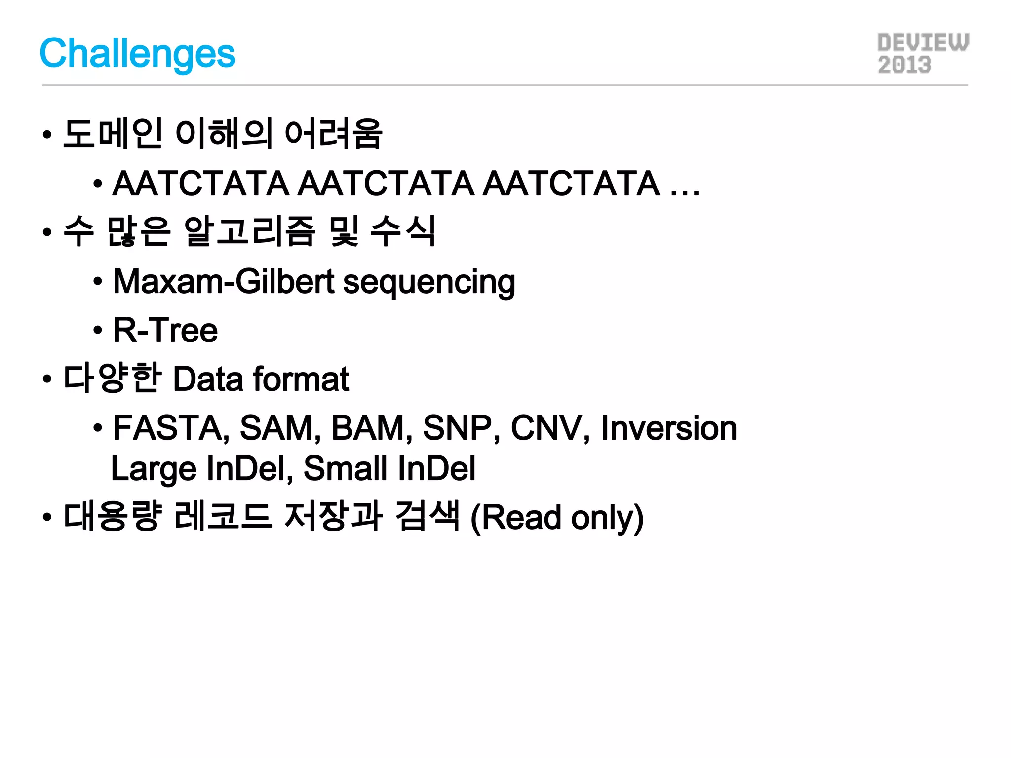 Challenges
• 도메인 이해의 어려움
• AATCTATA AATCTATA AATCTATA …
• 수 많은 알고리즘 및 수식
• Maxam-Gilbert sequencing
• R-Tree
• 다양한 Data format
• FASTA, SAM, BAM, SNP, CNV, Inversion
Large InDel, Small InDel
• 대용량 레코드 저장과 검색 (Read only)

 