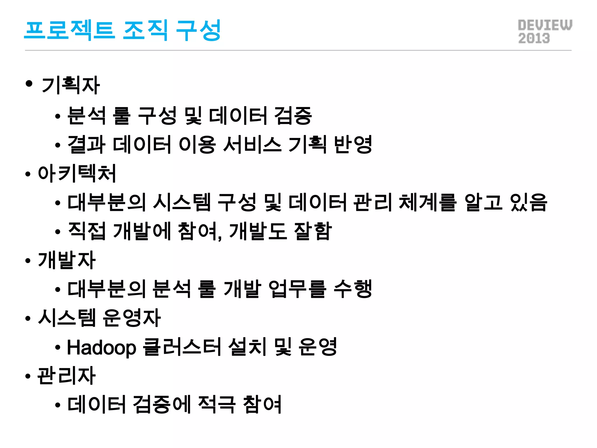 프로젝트 조직 구성

• 기획자
• 분석 룰 구성 및 데이터 검증
• 결과 데이터 이용 서비스 기획 반영
• 아키텍처
• 대부분의 시스템 구성 및 데이터 관리 체계를 알고 있음
• 직접 개발에 참여, 개발도 잘함
• 개발자
• 대부분의 분석 룰 개발 업무를 수행
• 시스템 운영자
• Hadoop 클러스터 설치 및 운영
• 관리자
• 데이터 검증에 적극 참여

 