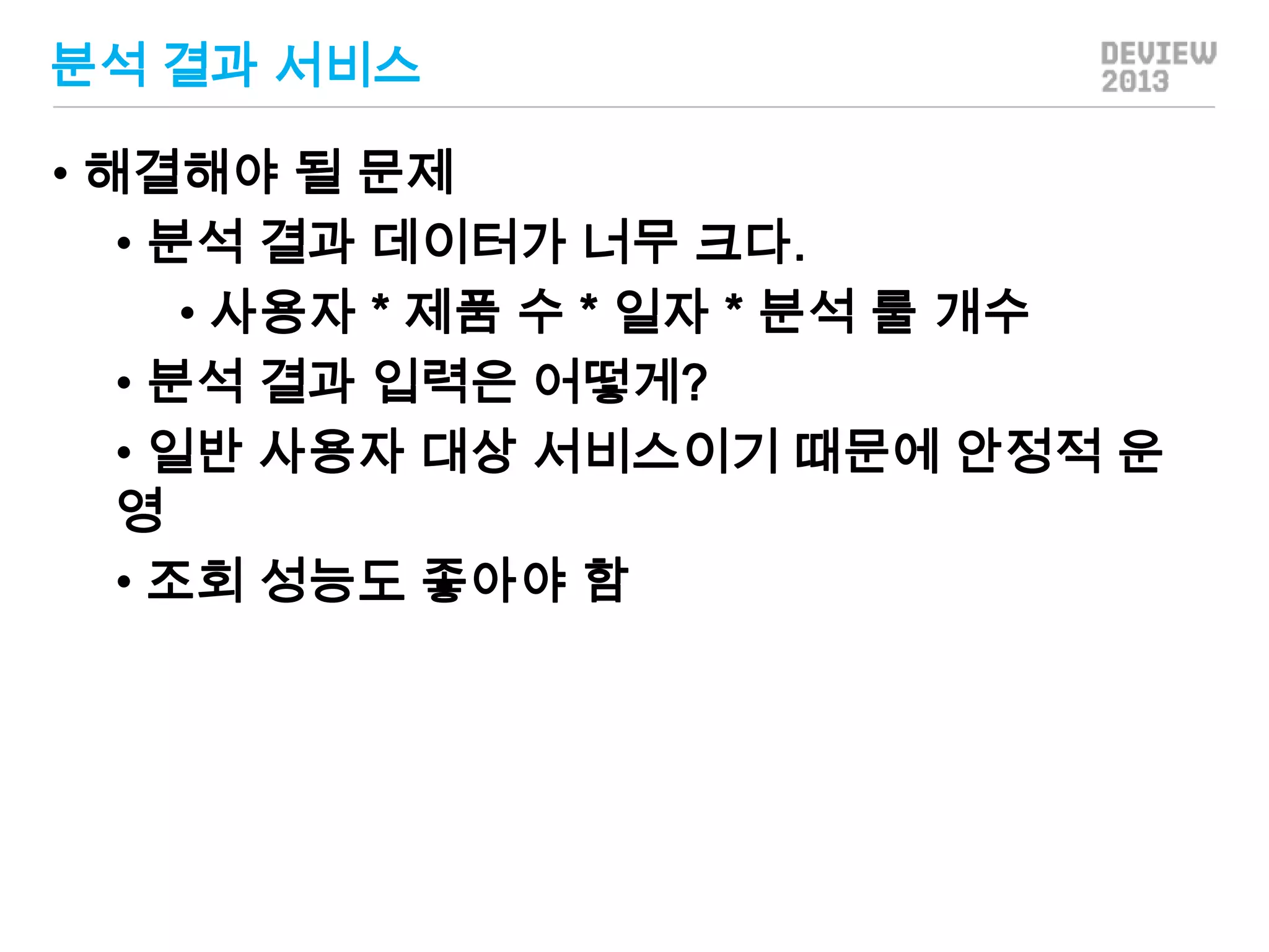 분석 결과 서비스
• 해결해야 될 문제
• 분석 결과 데이터가 너무 크다.
• 사용자 * 제품 수 * 일자 * 분석 룰 개수
• 분석 결과 입력은 어떻게?
• 일반 사용자 대상 서비스이기 때문에 안정적 운
영
• 조회 성능도 좋아야 함

 