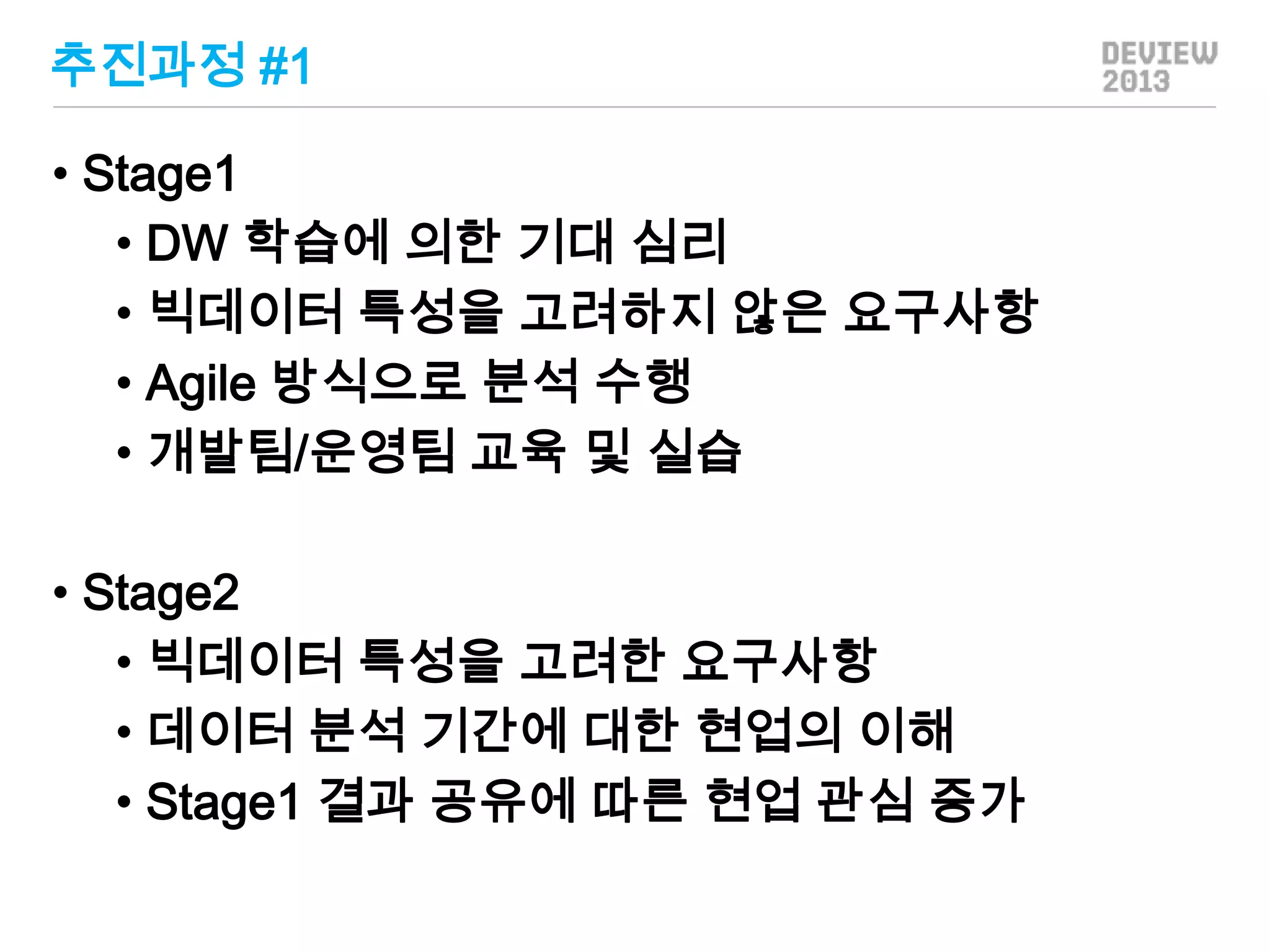 추진과정 #1
• Stage1
• DW 학습에 의한 기대 심리
• 빅데이터 특성을 고려하지 않은 요구사항
• Agile 방식으로 분석 수행
• 개발팀/운영팀 교육 및 실습
• Stage2
• 빅데이터 특성을 고려한 요구사항
• 데이터 분석 기간에 대한 현업의 이해
• Stage1 결과 공유에 따른 현업 관심 증가

 