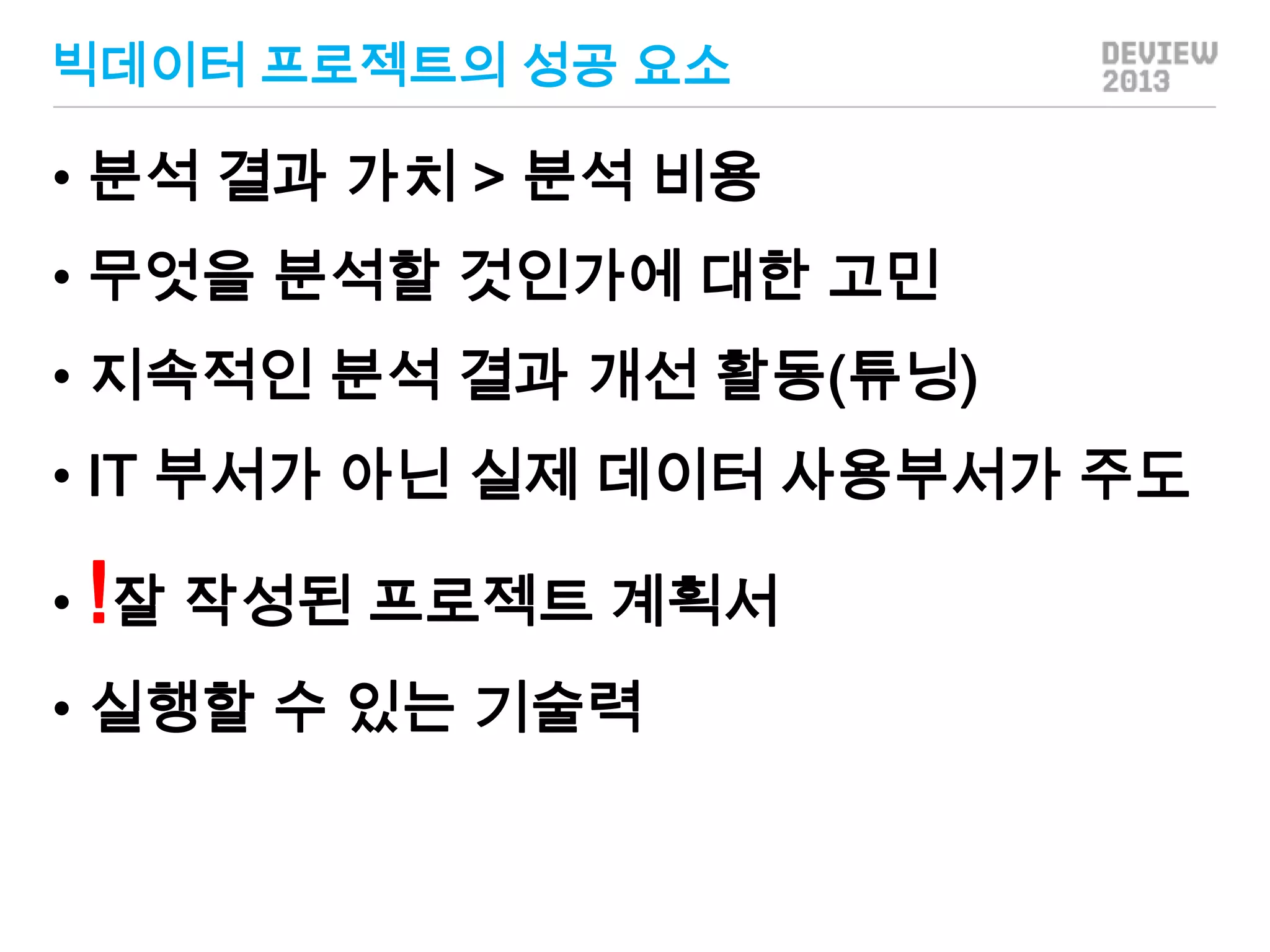 빅데이터 프로젝트의 성공 요소

• 분석 결과 가치 > 분석 비용
• 무엇을 분석할 것인가에 대한 고민
• 지속적인 분석 결과 개선 활동(튜닝)
• IT 부서가 아닌 실제 데이터 사용부서가 주도

• !잘 작성된 프로젝트 계획서
• 실행할 수 있는 기술력

 