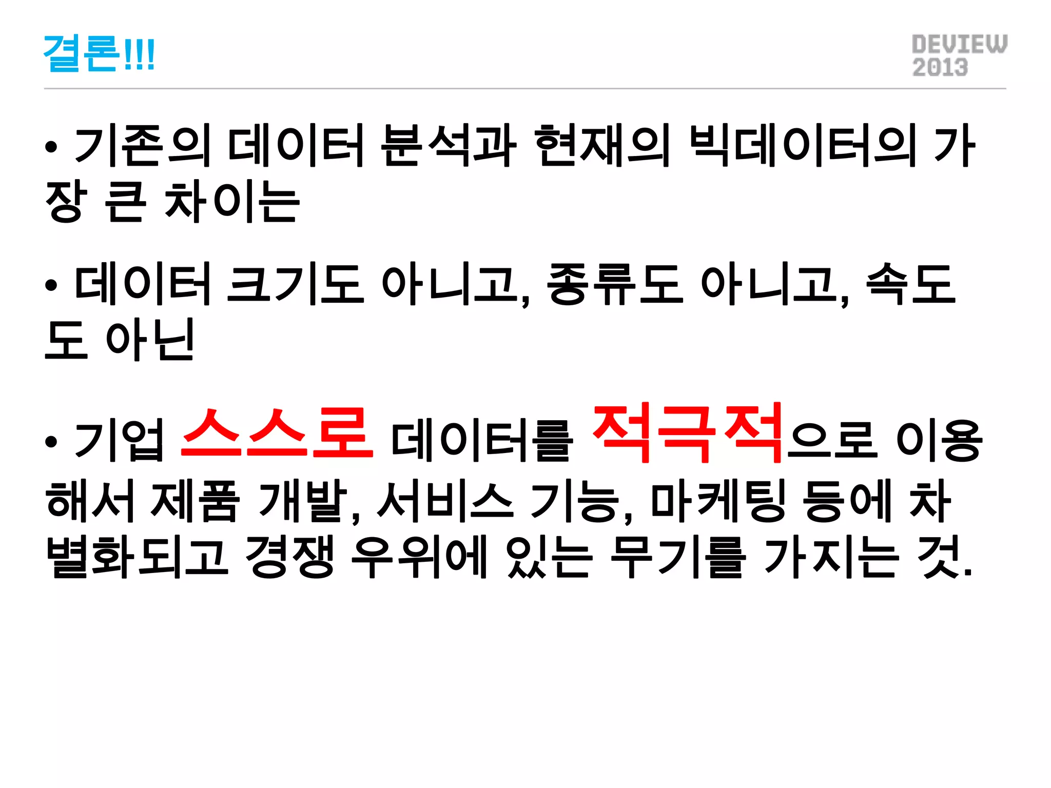 결론!!!

• 기존의 데이터 분석과 현재의 빅데이터의 가
장 큰 차이는

• 데이터 크기도 아니고, 종류도 아니고, 속도
도 아닌
• 기업 스스로 데이터를 적극적으로 이용
해서 제품 개발, 서비스 기능, 마케팅 등에 차
별화되고 경쟁 우위에 있는 무기를 가지는 것.

 
