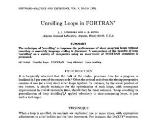 SOFTWARE-PRACTICE AND EXPERIENCE, VOL. 9, 219-226 (1979) 
Unrolling Loops in FORTRAN* 
J. J. DONGARRA AND A. R. HINDS 
Argonne National Laboratory, Argonne, Illinois 60439, U.S.A. 
SUhlMARY 
The technique of ‘unrolling’ to improve the performance of short program loops without 
resorting to assembly language coding is discussed. A comparison of the benefits of loop 
‘unrolling‘ on a variety of computers using an assortment of FORTRAN compilers is 
presented. 
KEY WORDS Unrolled loops FORTRAN Loop efficiency Loop doubling 
INTRODUCTION 
It is frequently observed that the bulk of the central processor time for a program is 
localized in 3 per cent of the source code.6 Often the critical code from the timing perspective 
consists of one (or a few) short inner loops typified, for instance, by the scalar product of 
two vectors. A simple technique for the optimization of such loops, with consequent 
improvement in overall execution time, should then be most welcome. ‘Loop unrolling’ (a 
generalization of ‘loop d~ubling’),a~pp lied selectively to time-consuming loops, is just 
such a technique. 
TECHNIQUE 
When a loop is unrolled, its contents are replicated one or more times, with appropriate 
adjustments to array indices and the loop increment. For instance, the DAXPYg sequence, 
 