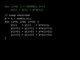 for (i=0; i < 500000; i++) 
// Loop unrolled 
m = n - mod(n,4); 
for (i=0; i<m; i+=4) { 
y[i] = y[i] + a*x[i]; 
y[i+1] = y[i+1] + a*x[i+1]; 
y[i+2] = y[i+2] + a*x[i+2]; 
y[i+3] = y[i+3] + a*x[i+3]; 
} 
y[i] = y[i] + a*x[i]; 
 