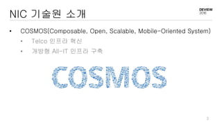3
NIC 기술원 소개
• COSMOS(Composable, Open, Scalable, Mobile-Oriented System)
• Telco 인프라 혁신
• 개방형 All-IT 인프라 구축
 