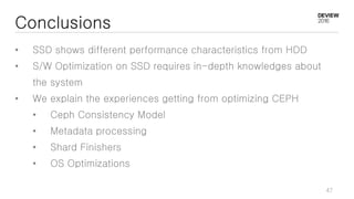 Conclusions
• SSD shows different performance characteristics from HDD
• S/W Optimization on SSD requires in-depth knowledges about
the system
• We explain the experiences getting from optimizing CEPH
• Ceph Consistency Model
• Metadata processing
• Shard Finishers
• OS Optimizations
47
 