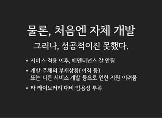 물론, 처음엔 자체 개발
그러나, 성공적이진 못했다.
서비스 적용 이후, 메인터넌스 잘 안됨
개발 주체의 부재상황(이직 등)
또는 다른 서비스 개발 등으로 인한 지원 어려움
타 라이브러리 대비 범용성 부족
 