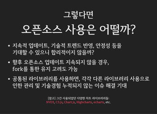그렇다면
오픈소스 사용은 어떨까?
지속적 업데이트, 기술적 트렌드 반영, 안정성 등을
기대할 수 있으니 합리적이지 않을까?
향후 오픈소스 업데이트 지속되지 않을 경우,
fork를 통한 유지 고려도 가능
공통된 라이브러리를 사용하면, 각각 다른 라이브러리 사용으로
인한 관리 및 기술경험 누적되지 않는 이슈 해결 기대
[참고] 그간 사용되었던 다양한 차트 라이브러리들:
, , , , , etc.NVD3 C3.js Chart.js Highcharts echarts
 