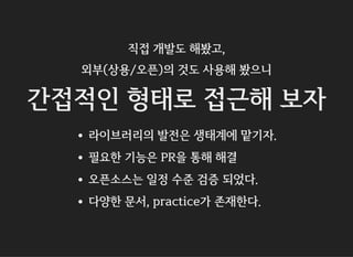 직접 개발도 해봤고,
외부(상용/오픈)의 것도 사용해 봤으니
간접적인 형태로 접근해 보자
라이브러리의 발전은 생태계에 맡기자.
필요한 기능은 PR을 통해 해결
오픈소스는 일정 수준 검증 되었다.
다양한 문서, practice가 존재한다.
 