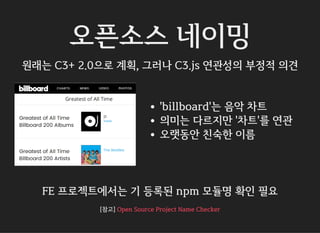 오픈소스 네이밍
원래는 C3+ 2.0으로 계획, 그러나 C3.js 연관성의 부정적 의견
'billboard'는 음악 차트
의미는 다르지만 '차트'를 연관
오랫동안 친숙한 이름
FE 프로젝트에서는 기 등록된 npm 모듈명 확인 필요
[참고] Open Source Project Name Checker
 