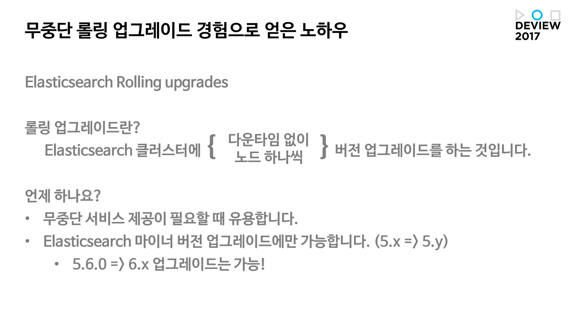 Elasticsearch Rolling upgrades
롤링 업그레이드란?
Elasticsearch 클러스터에 { }버전 업그레이드를 하는 것입니다.
언제 하나요?
• 무중단 서비스 제공이 필요할 때 유용합니다.
• Elasticsearch 마이너 버전 업그레이드에만 가능합니다. (5.x => 5.y)
• 5.6.0 => 6.x 업그레이드는 가능!
무중단 롤링 업그레이드 경험으로 얻은 노하우
다운타임 없이
노드 하나씩
 