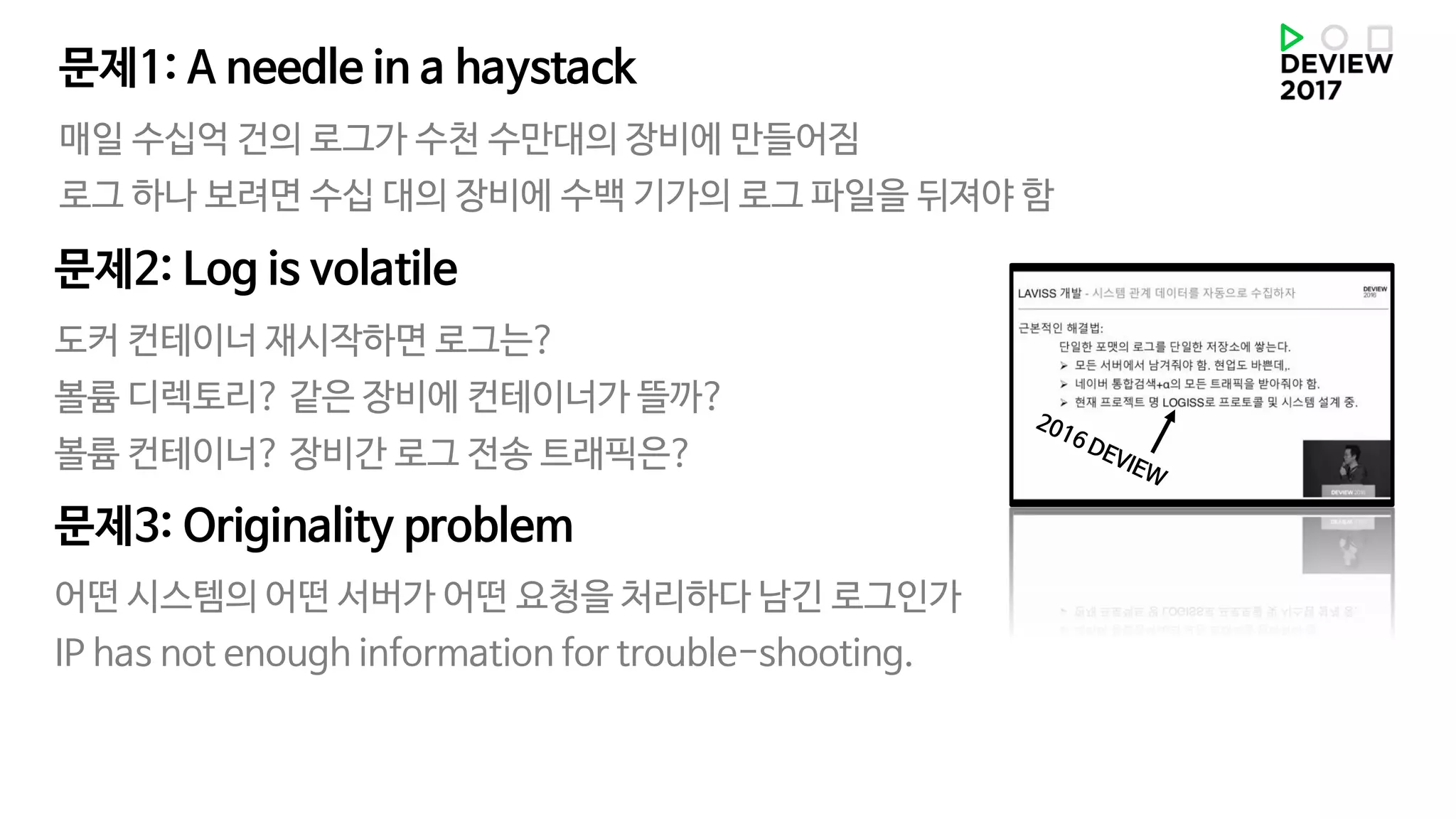 매일 수십억 건의 로그가 수천 수만대의 장비에 만들어짐
로그 하나 보려면 수십 대의 장비에 수백 기가의 로그 파일을 뒤져야 함
문제1: A needle in a haystack
도커 컨테이너 재시작하면 로그는?
볼륨 디렉토리? 같은 장비에 컨테이너가 뜰까?
볼륨 컨테이너? 장비간 로그 전송 트래픽은?
문제2: Log is volatile
어떤 시스템의 어떤 서버가 어떤 요청을 처리하다 남긴 로그인가
IP has not enough information for trouble-shooting.
문제3: Originality problem
 