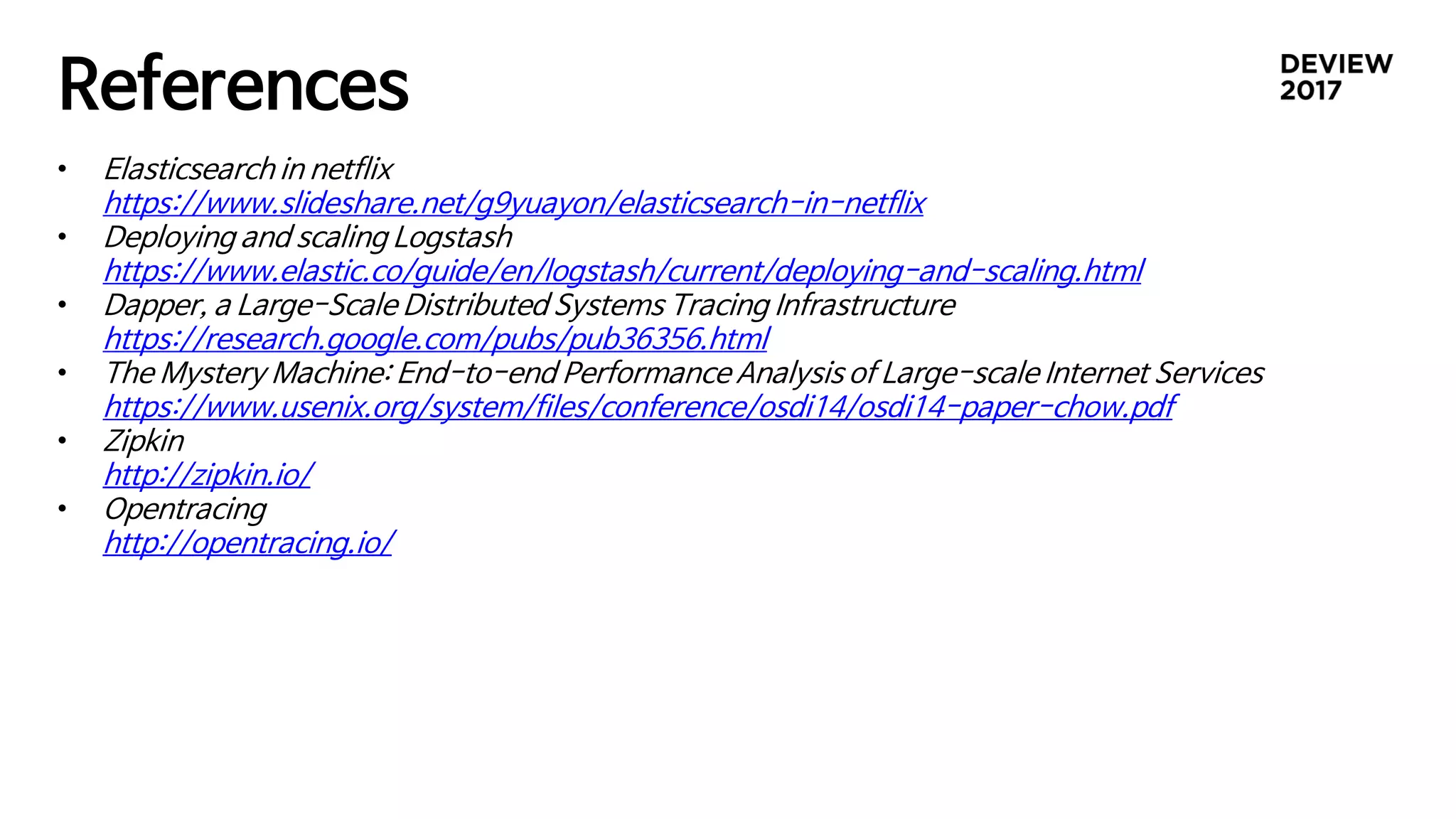 References
• Elasticsearch in netflix
https://www.slideshare.net/g9yuayon/elasticsearch-in-netflix
• Deploying and scaling Logstash
https://www.elastic.co/guide/en/logstash/current/deploying-and-scaling.html
• Dapper, a Large-Scale Distributed Systems Tracing Infrastructure
https://research.google.com/pubs/pub36356.html
• The Mystery Machine: End-to-end Performance Analysis of Large-scale Internet Services
https://www.usenix.org/system/files/conference/osdi14/osdi14-paper-chow.pdf
• Zipkin
http://zipkin.io/
• Opentracing
http://opentracing.io/
 