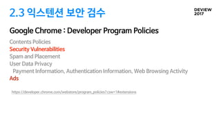2.3 익스텐션 보안 검수
Google Chrome : Developer Program Policies
Contents Policies

Security Vulnerabilities

Spam and Placement

User Data Privacy

Payment Information, Authentication Information, Web Browsing Activity

Ads

https://developer.chrome.com/webstore/program_policies?csw=1#extensions
 