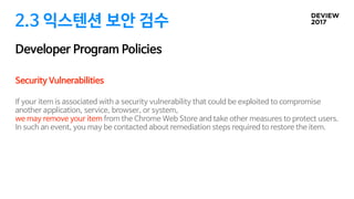 2.3 익스텐션 보안 검수
Developer Program Policies
Security Vulnerabilities

If your item is associated with a security vulnerability that could be exploited to compromise
another application, service, browser, or system, 

we may remove your item from the Chrome Web Store and take other measures to protect users.
In such an event, you may be contacted about remediation steps required to restore the item.

 