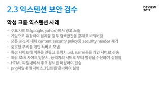 2.3 익스텐션 보안 검수
악성 크롬 익스텐션 사례
- 주요 사이트(google, yahoo)에서 광고 노출

- 게임으로 위장하여 설치할 경우 검색엔진을 강제로 바꿔버림

- 모든 URL에 대해 content security policy등 security header 제거 

- 중요한 쿠키를 개인 서버로 보냄 

- 특정 사이트에 버튼을 만들고 클릭시 uid, name등을 개인 서버로 전송

- 특정 SNS 사이트 방문시, 공격자의 서버로 부터 명령을 수신하여 실행함

- HTML 파일내에서 주요 정보를 파싱하여 전송

- png파일내에 자바스크립트를 은닉하여 실행
 