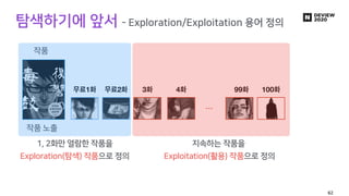 탐색하기에 앞서 - Exploration/Exploitation 용어 정의
1 2 3 4
…
99 100
작품
작품 노출
1, 2화만 열람한 작품을
Exploration(탐색) 작품으로 정의
지속하는 작품을
Exploi...