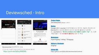 Deviewsched - Intro
Deviewsched 프로젝트의 모습
* 그 외 다른 기능들의 모습이 궁금하다면 아래 동영상링크를 참조
https://youtu.be/D2wTgEvYh14
Project Name
Deviewsched (Deview스케쥴러)
Motive
Google I/O의 iosched 프로젝트를 보고 한국의 개발자 컨퍼런스인
Deview에도 비슷한 형태의 도구가 있으면 좋겠다고 생각함.
단, iosched보다 “한국의 컨퍼런스에 적합한 다양한 기능” 과, 다른
개발자들이 “더 자유롭게 활용하는 것” 이 목표
Maintainer
Hyemingway / wikay / Acegugu
Advisor & Reviewer
enghqii
Github URL
https://github.com/GDG-SSU/deviewsched-android
 