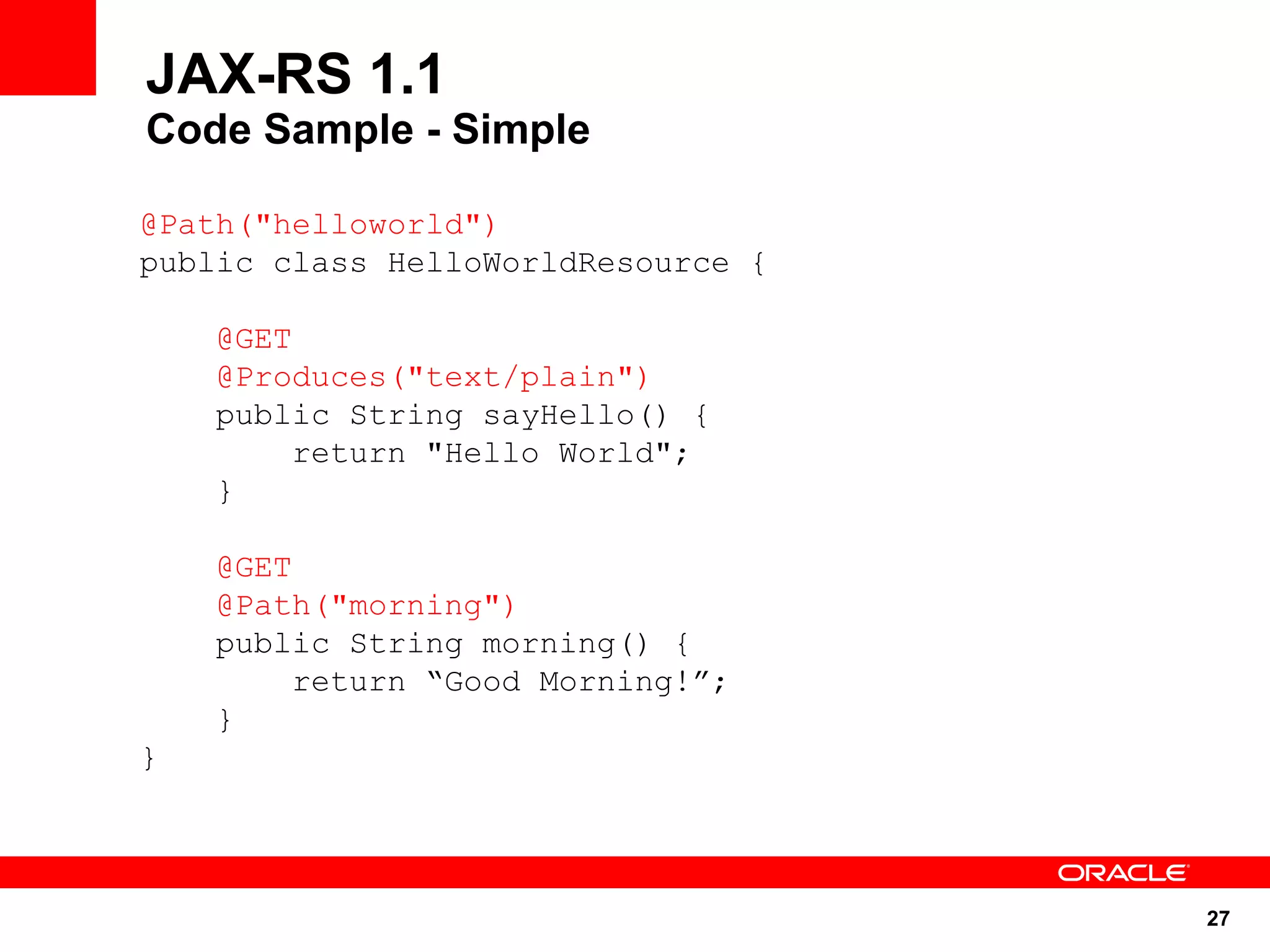 JAX-RS 1.1
Code Sample - Simple

@Path("helloworld")
public class HelloWorldResource {

    @GET
    @Produces("text/plain")
    public String sayHello() {
        return "Hello World";
    }

    @GET
    @Path("morning")
    public String morning() {
         return “Good Morning!”;
    }
}




                                    27
 