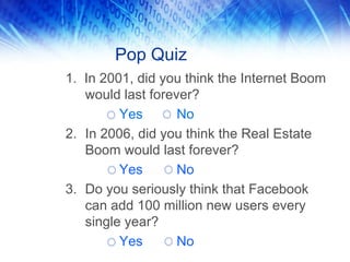 Pop Quiz
1. In 2001, did you think the Internet Boom
would last forever?
Yes No
2. In 2006, did you think the Real Estate
Boom would last forever?
Yes No
3. Do you seriously think that Facebook
can add 100 million new users every
single year?
Yes No
 