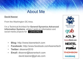 About Me
David Keener
From the Washington DC Area.
I’m a Technical Architect for General Dynamics Advanced
Information Systems, where I work on information and
social media projects for ..
• Blog: http://www.keenertech.com
• Facebook: http://www.facebook.com/keenertech
• Twitter: dkeener2010
• Email: dkeener@keenertech.com
david.keener@gd-ais.com
CENSORED
 