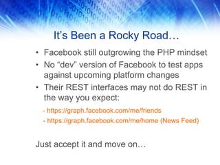 It’s Been a Rocky Road…
• Facebook still outgrowing the PHP mindset
• No “dev” version of Facebook to test apps
against upcoming platform changes
• Their REST interfaces may not do REST in
the way you expect:
- https://graph.facebook.com/me/friends
- https://graph.facebook.com/me/home (News Feed)
Just accept it and move on…
 