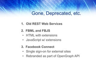 Gone, Deprecated, etc.
1. Old REST Web Services
2. FBML and FBJS
• HTML with extensions
• JavaScript w/ extensions
3. Facebook Connect
• Single sign-on for external sites
• Rebranded as part of OpenGraph API
 