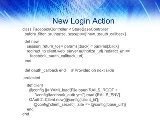New Login Action
class FacebookController < StoreBaseController
before_filter :authorize, :except=>[:new, :oauth_callback]
def new
session[:return_to] = params[:back] if params[:back]
redirect_to client.web_server.authorize_url(:redirect_uri =>
facebook_oauth_callback_url)
end
def oauth_callback end # Provided on next slide
protected
def client
@config ||= YAML.load(File.open(RAILS_ROOT +
"/config/facebook_auth.yml").read)[RAILS_ENV]
OAuth2::Client.new(@config['client_id'],
@config['client_secret'], :site => @config['base_url'])
end
end
 