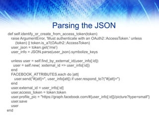 Parsing the JSON
def self.identify_or_create_from_access_token(token)
raise ArgumentError, 'Must authenticate with an OAuth2::AccessToken.' unless
(token) || token.is_a?(OAuth2::AccessToken)
user_json = token.get('/me')
user_info = JSON.parse(user_json).symbolize_keys
unless user = self.find_by_external_id(user_info[:id])
user = self.new( :external_id => user_info[:id])
end
FACEBOOK_ATTRIBUTES.each do |att|
user.send("#{att}=", user_info[att]) if user.respond_to?("#{att}=")
end
user.external_id = user_info[:id]
user.access_token = token.token
user.profile_pic = "https://graph.facebook.com/#{user_info[:id]}/picture?type=small"}
user.save
user
end
 