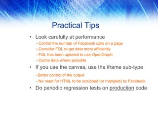 Practical Tips
• Look carefully at performance
- Control the number of Facebook calls on a page
- Consider FQL to get data more efficiently
- FQL has been updated to use OpenGraph
- Cache data where possible
• If you use the canvas, use the iframe sub-type
- Better control of the output
- No need for HTML to be scrubbed (or mangled) by Facebook
• Do periodic regression tests on production code
 