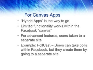 For Canvas Apps
• “Hybrid Apps” is the way to go
• Limited functionality works within the
Facebook “canvas”
• For advanced features, users taken to a
separate site
• Example: PollCast – Users can take polls
within Facebook, but they create them by
going to a separate site
 