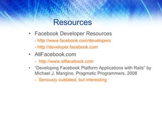 Resources
• Facebook Developer Resources
- http://www.facebook.com/developers
- http://developer.facebook.com
• AllFacebook.com
- http://www.allfacebook.com
• “Developing Facebook Platform Applications with Rails” by
Michael J. Mangino, Pragmatic Programmers, 2008
- Seriously outdated, but interesting
 