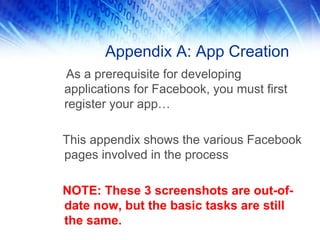 Appendix A: App Creation
As a prerequisite for developing
applications for Facebook, you must first
register your app…
This appendix shows the various Facebook
pages involved in the process
NOTE: These 3 screenshots are out-of-
date now, but the basic tasks are still
the same.
 