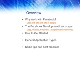 Overview
• Why work with Facebook?
- Lots and lots and lots of people
• The Facebook Development Landscape
- Ugly, chaotic, fractured…but gradually improving
• How to Get Started
• General Application Types
• Some tips and best practices
 