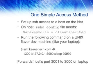One Simple Access Method
• Set up ssh access to a host on the Net
• On host, sshd_config file needs:
GatewayPorts = clientspeciﬁed
• Run the following command on a UNIX
flavor dev machine (like your laptop):
$ ssh keenertech.com -R
:3001:127.0.0.1:3000 sleep 99999
Forwards host’s port 3001 to 3000 on laptop
 