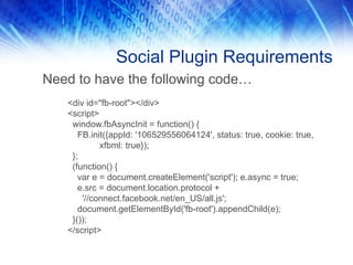 Social Plugin Requirements
Need to have the following code…
<div id="fb-root"></div>
<script>
window.fbAsyncInit = function() {
FB.init({appId: '106529556064124', status: true, cookie: true,
xfbml: true});
};
(function() {
var e = document.createElement('script'); e.async = true;
e.src = document.location.protocol +
'//connect.facebook.net/en_US/all.js';
document.getElementById('fb-root').appendChild(e);
}());
</script>
 