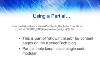 Using a Partial…
• This is part of “show.html.erb” for content
pages on the KeenerTech blog
• Partials help keep social plugin code
modular
<%= render(:partial => 'shared/facebook_like_button', :locals =>
{ :href => ”#{SITE_URL}#{request.request_uri}" }) %>
 