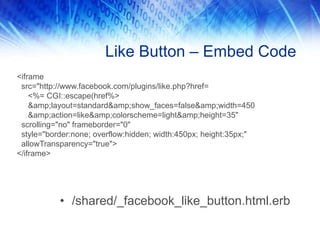 Like Button – Embed Code
<iframe
src="http://www.facebook.com/plugins/like.php?href=
<%= CGI::escape(href%>
&amp;layout=standard&amp;show_faces=false&amp;width=450
&amp;action=like&amp;colorscheme=light&amp;height=35"
scrolling="no" frameborder="0"
style="border:none; overflow:hidden; width:450px; height:35px;"
allowTransparency="true">
</iframe>
• /shared/_facebook_like_button.html.erb
 