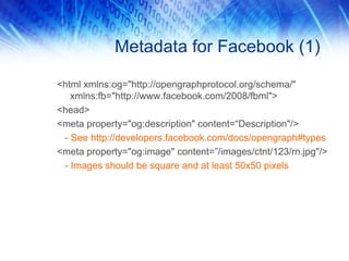 Metadata for Facebook (1)
<html xmlns:og="http://opengraphprotocol.org/schema/"
xmlns:fb="http://www.facebook.com/2008/fbml">
<head>
<meta property="og:description" content=“Description"/>
- See http://developers.facebook.com/docs/opengraph#types
<meta property="og:image" content=”/images/ctnt/123/rn.jpg"/>
- Images should be square and at least 50x50 pixels
 