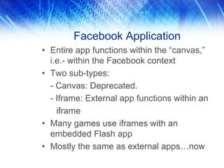 Facebook Application
• Entire app functions within the “canvas,”
i.e.- within the Facebook context
• Two sub-types:
- Canvas: Deprecated.
- Iframe: External app functions within an
iframe
• Many games use iframes with an
embedded Flash app
• Mostly the same as external apps…now
 