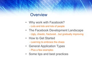 Overview
• Why work with Facebook?
- Lots and lots and lots of people
• The Facebook Development Landscape
- Ugly, chaotic, fractured…but gradually improving
• How to Get Started
- Learning to embrace the chaos
• General Application Types
- Plus a few examples
• Some tips and best practices
 
