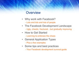Overview
• Why work with Facebook?
- Lots and lots and lots of people
• The Facebook Development Landscape
- Ugly, chaotic, fractured…but gradually improving
• How to Get Started
- Learning to embrace the chaos
• General Application Types
- Plus a few examples
• Some tips and best practices
- Your Facebook development survival guide
 