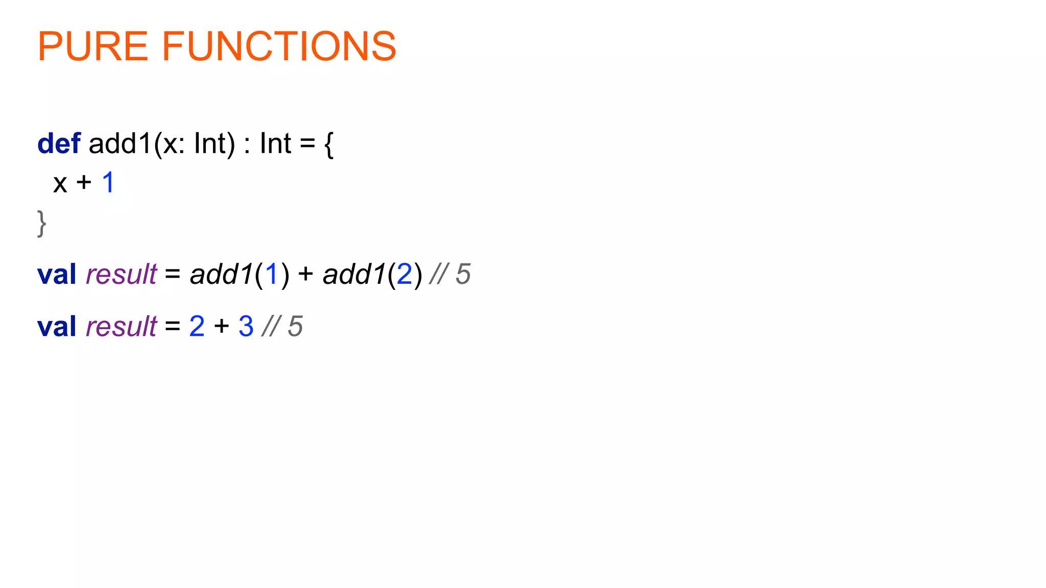 PURE FUNCTIONS
def add1(x: Int) : Int = {
x + 1
}
val result = add1(1) + add1(2) // 5
val result = 2 + 3 // 5
 