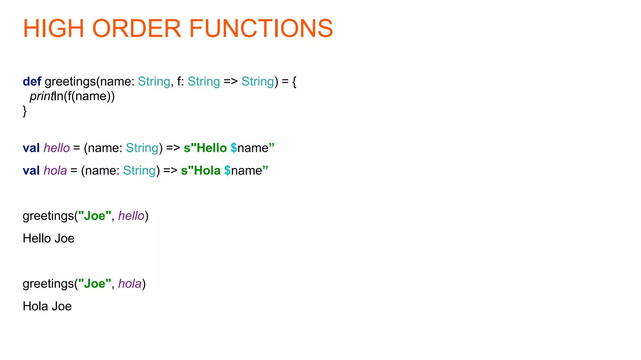 HIGH ORDER FUNCTIONS
def greetings(name: String, f: String => String) = {
println(f(name))
}
val hello = (name: String) => s"Hello $name”
val hola = (name: String) => s"Hola $name”
greetings("Joe", hello)
Hello Joe
greetings("Joe", hola)
Hola Joe
 