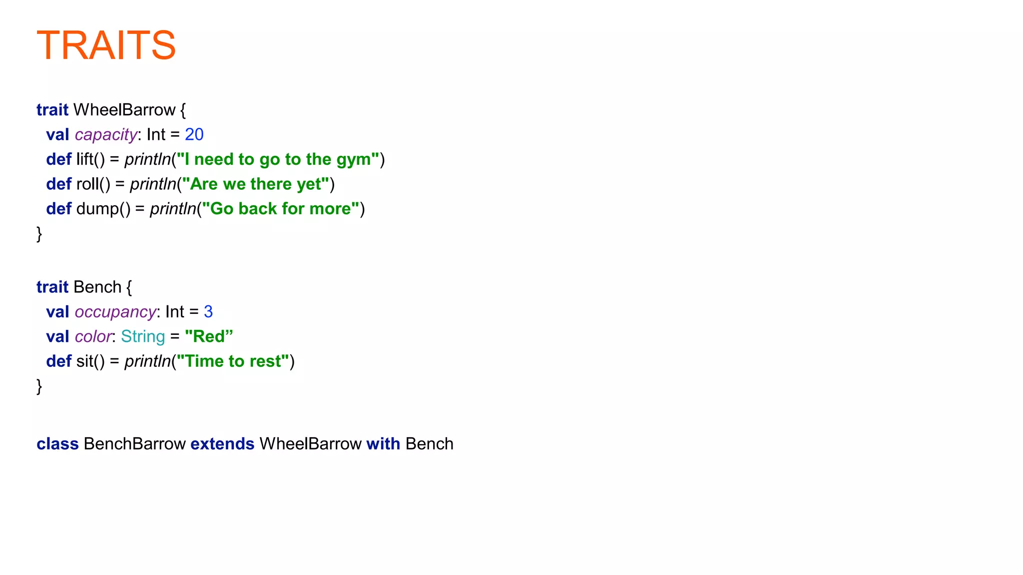 TRAITS
trait WheelBarrow {
val capacity: Int = 20
def lift() = println("I need to go to the gym")
def roll() = println("Are we there yet")
def dump() = println("Go back for more")
}
trait Bench {
val occupancy: Int = 3
val color: String = "Red”
def sit() = println("Time to rest")
}
class BenchBarrow extends WheelBarrow with Bench
 