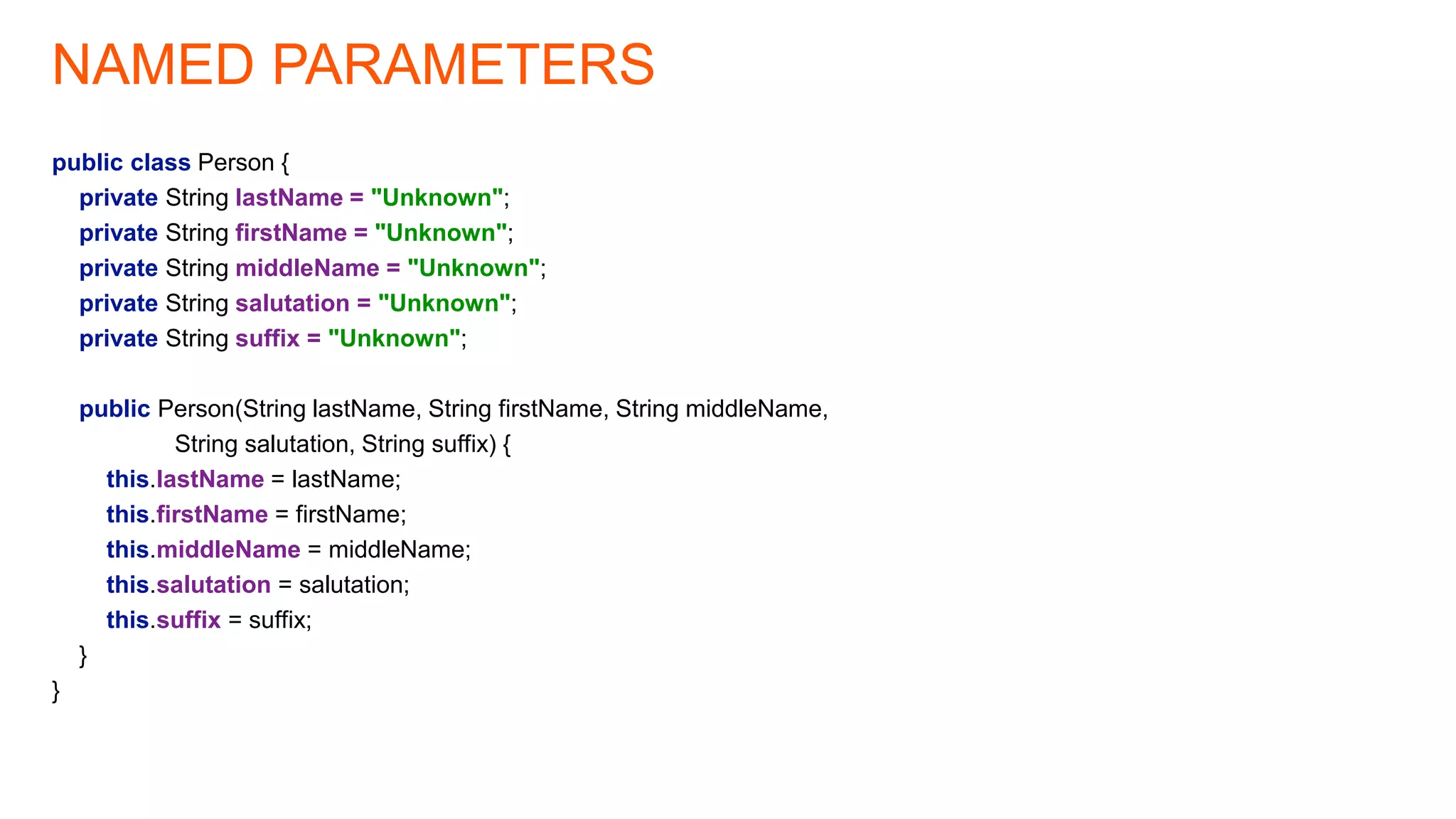 NAMED PARAMETERS
public class Person {
private String lastName = "Unknown";
private String firstName = "Unknown";
private String middleName = "Unknown";
private String salutation = "Unknown";
private String suffix = "Unknown";
public Person(String lastName, String firstName, String middleName,
String salutation, String suffix) {
this.lastName = lastName;
this.firstName = firstName;
this.middleName = middleName;
this.salutation = salutation;
this.suffix = suffix;
}
}
 